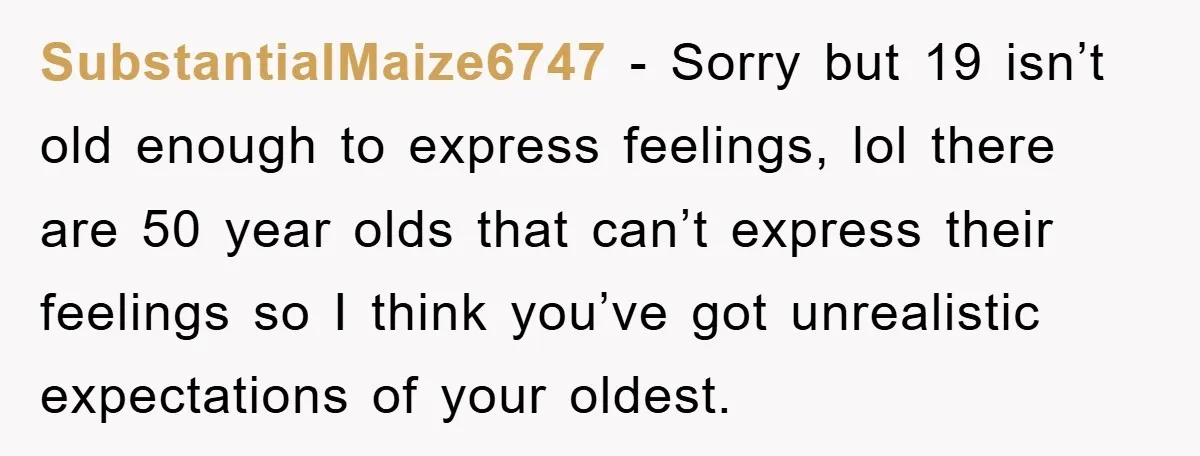 SubstantialMaize6747 - Sorry but 19 isn’t old enough to express feelings, lol there are 50 year olds that can’t express their feelings so I think you’ve got unrealistic expectations of...