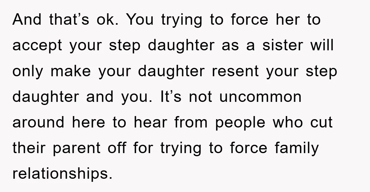 And that’s ok. You trying to force her to accept your step daughter as a sister will only make your daughter resent your step daughter and you. It’s not uncommon...