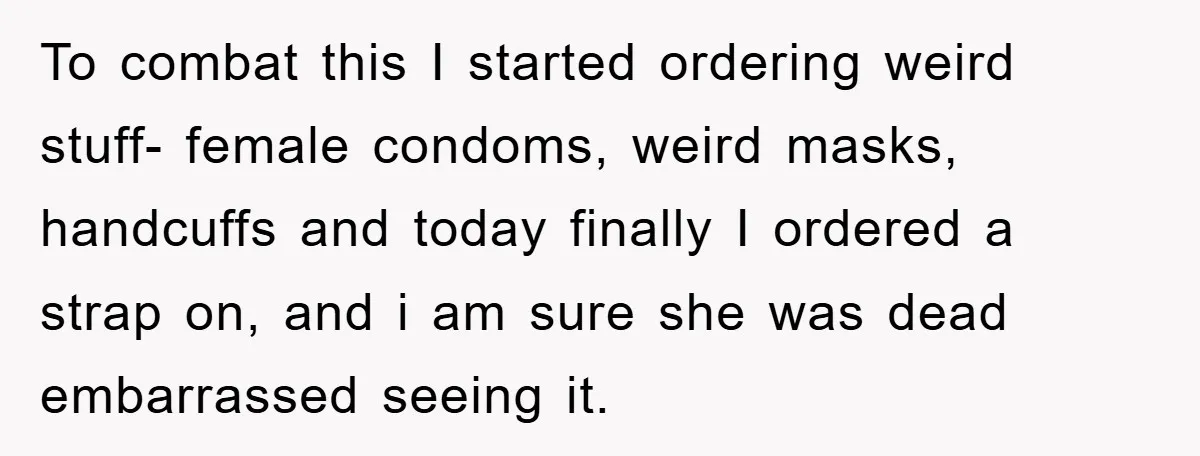 To combat this I started ordering weird stuff- female condoms, weird masks, handcuffs and today finally I ordered a strap on, and i am sure she was dead embarrassed seeing...