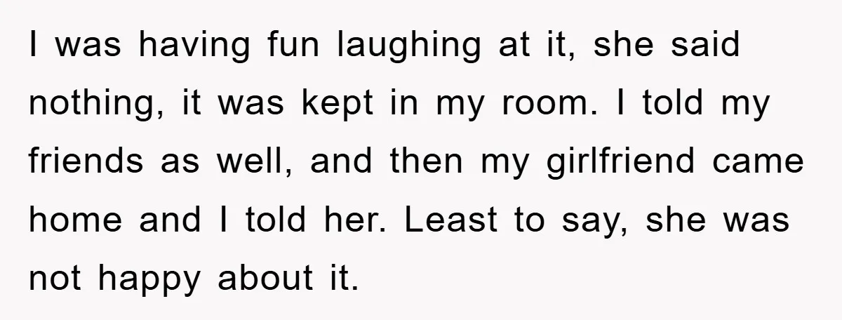 I was having fun laughing at it, she said nothing, it was kept in my room. I told my friends as well, and then my girlfriend came home and I...