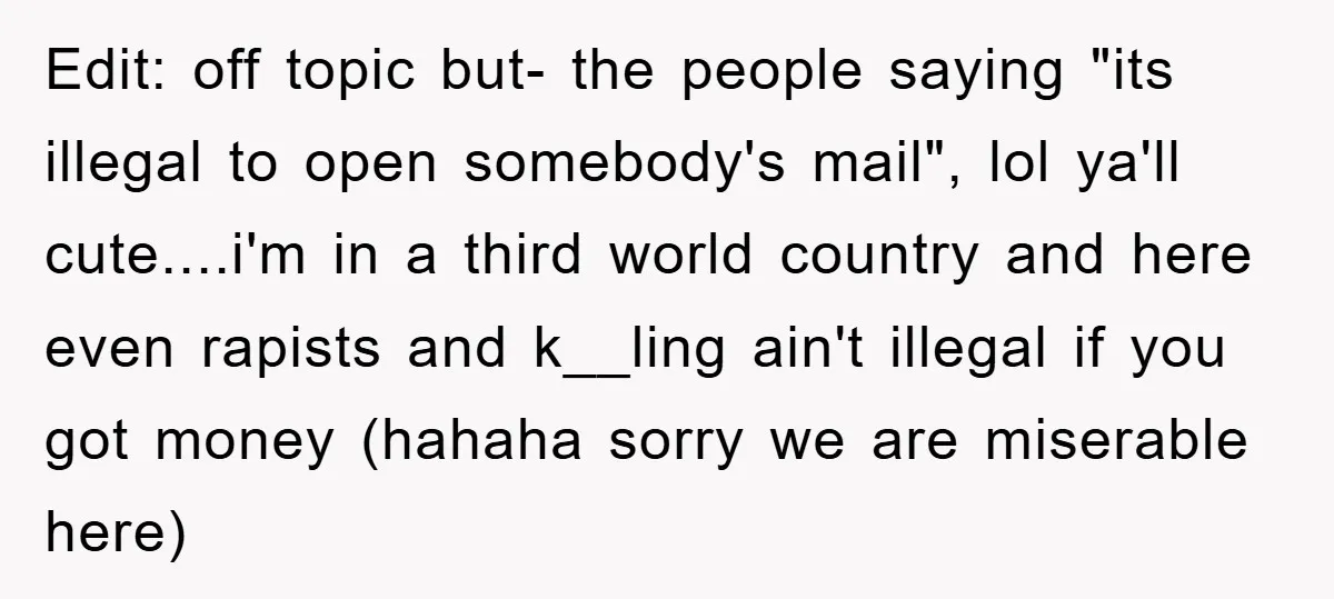 Edit: off topic but- the people saying "its illegal to open somebody's mail", lol ya'll cute....i'm in a third world country and here even rapists and k__ling ain't illegal if...