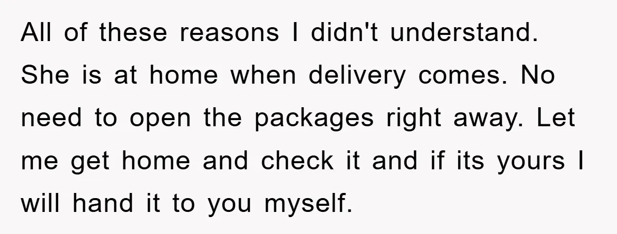 All of these reasons I didn't understand. She is at home when delivery comes. No need to open the packages right away. Let me get home and check it and...