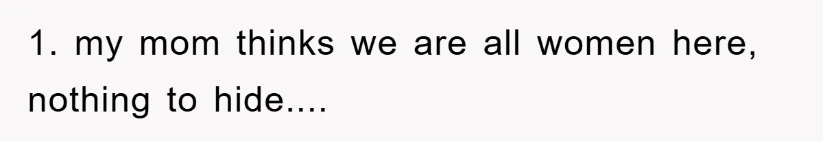 1. my mom thinks we are all women here, nothing to hide....