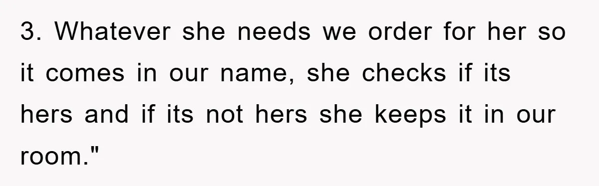 3. Whatever she needs we order for her so it comes in our name, she checks if its hers and if its not hers she keeps it in our room."