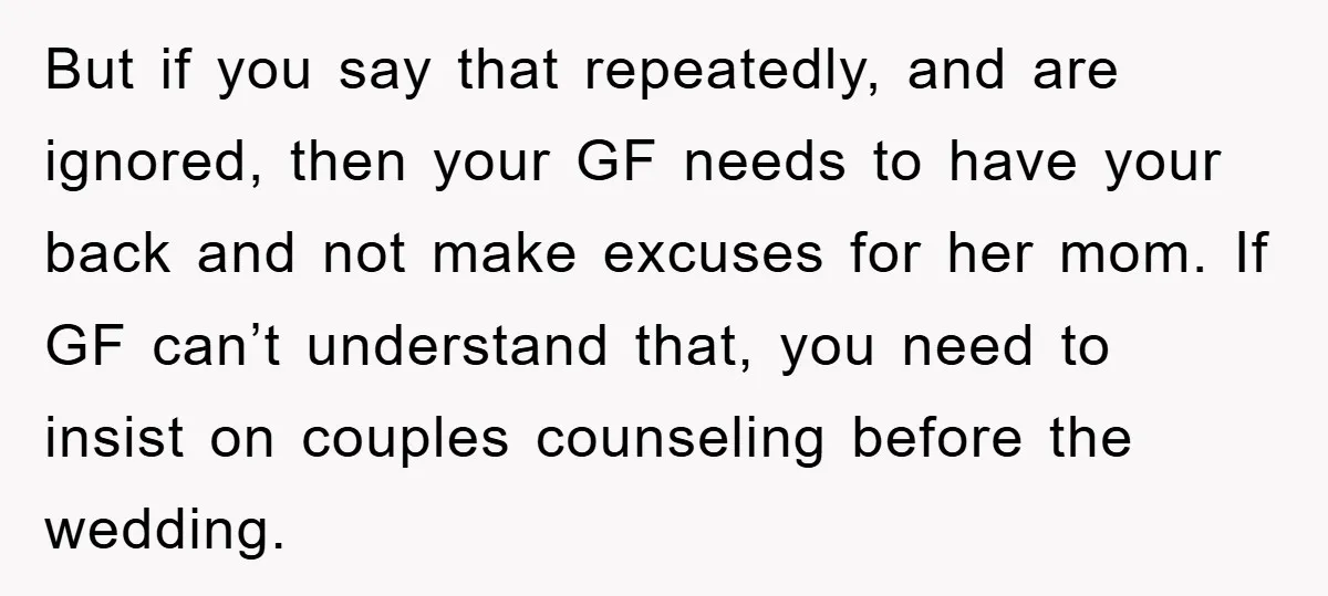 But if you say that repeatedly, and are ignored, then your GF needs to have your back and not make excuses for her mom. If GF can’t understand that, you...