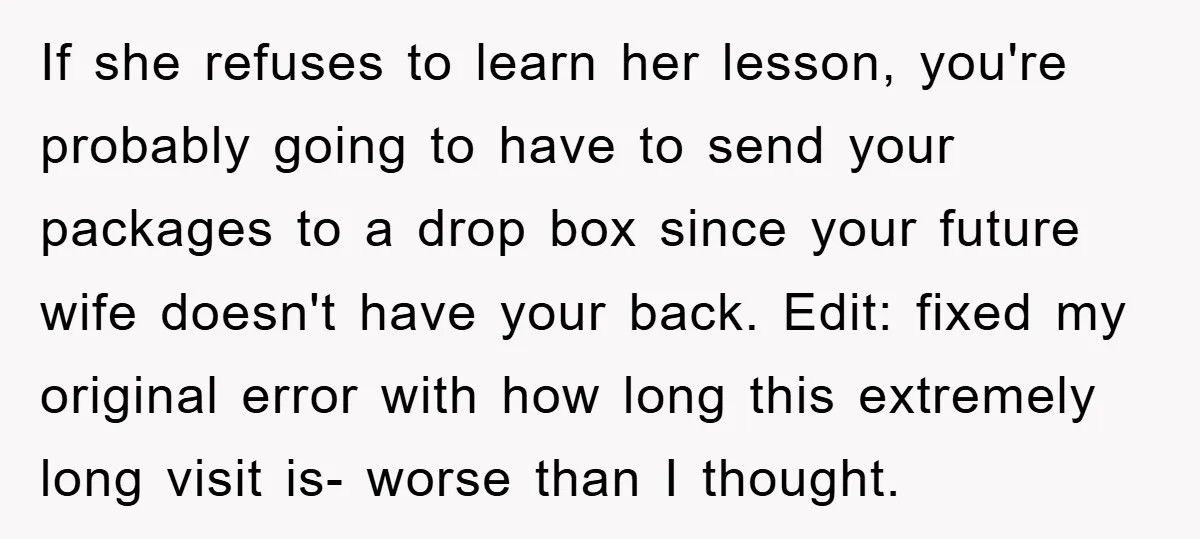 If she refuses to learn her lesson, you're probably going to have to send your packages to a drop box since your future wife doesn't have your back. Edit: fixed...