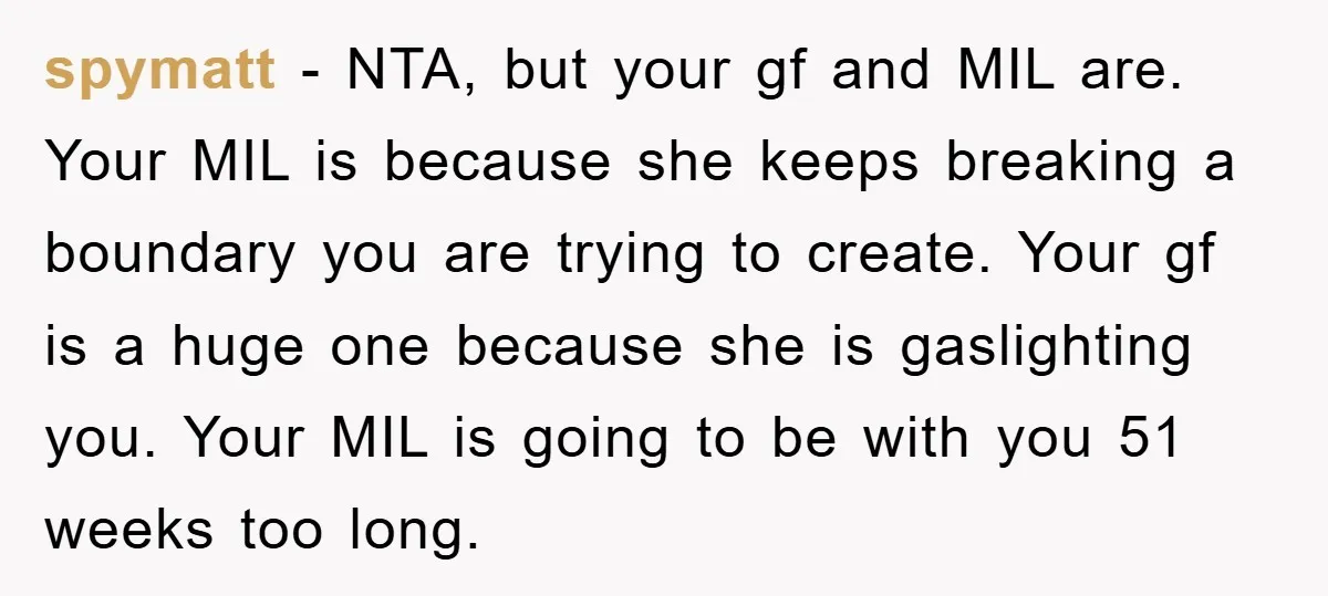 spymatt − NTA, but your gf and MIL are. Your MIL is because she keeps breaking a boundary you are trying to create. Your gf is a huge one because...