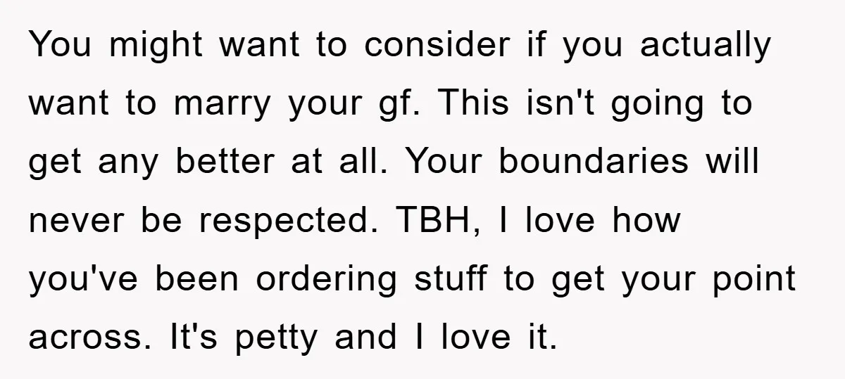 You might want to consider if you actually want to marry your gf. This isn't going to get any better at all. Your boundaries will never be respected. TBH, I...