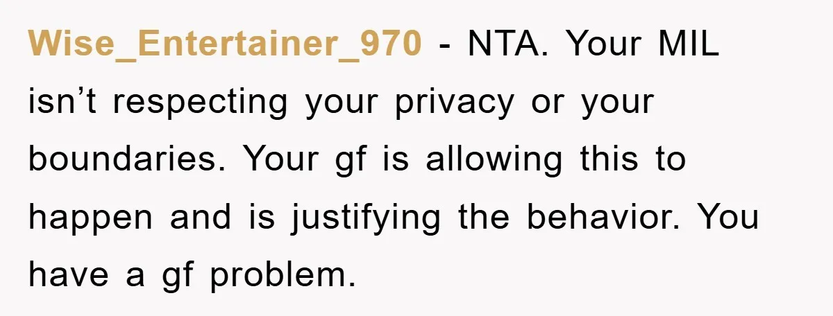 Wise_Entertainer_970 − NTA. Your MIL isn’t respecting your privacy or your boundaries. Your gf is allowing this to happen and is justifying the behavior. You have a gf problem.
