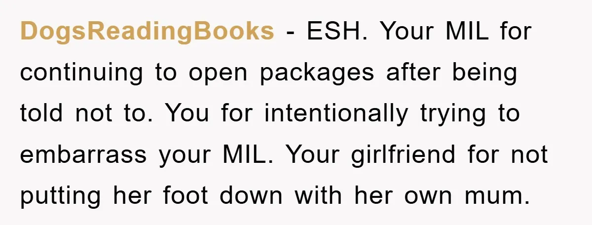 DogsReadingBooks − ESH. Your MIL for continuing to open packages after being told not to. You for intentionally trying to embarrass your MIL. Your girlfriend for not putting her foot...