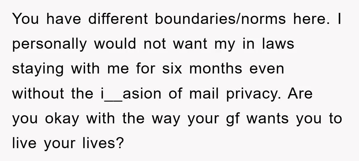 You have different boundaries/norms here. I personally would not want my in laws staying with me for six months even without the i__asion of mail privacy. Are you okay with...