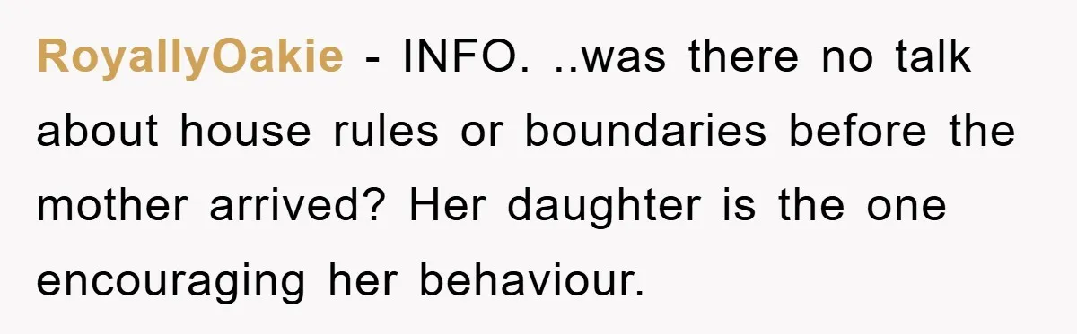 RoyallyOakie − INFO. ..was there no talk about house rules or boundaries before the mother arrived? Her daughter is the one encouraging her behaviour.