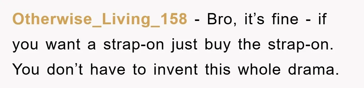Otherwise_Living_158 − Bro, it’s fine - if you want a strap-on just buy the strap-on. You don’t have to invent this whole drama.