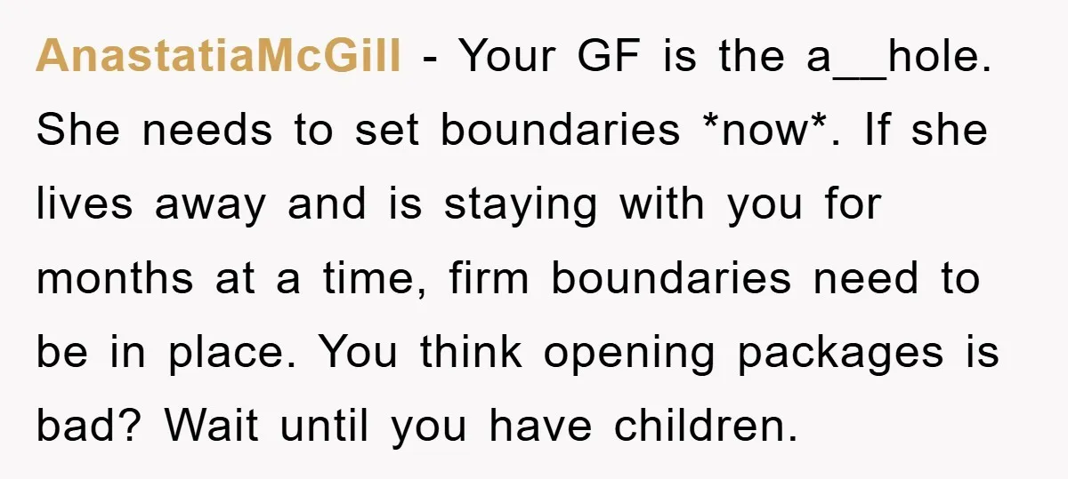AnastatiaMcGill − Your GF is the a__hole. She needs to set boundaries *now*. If she lives away and is staying with you for months at a time, firm boundaries need...