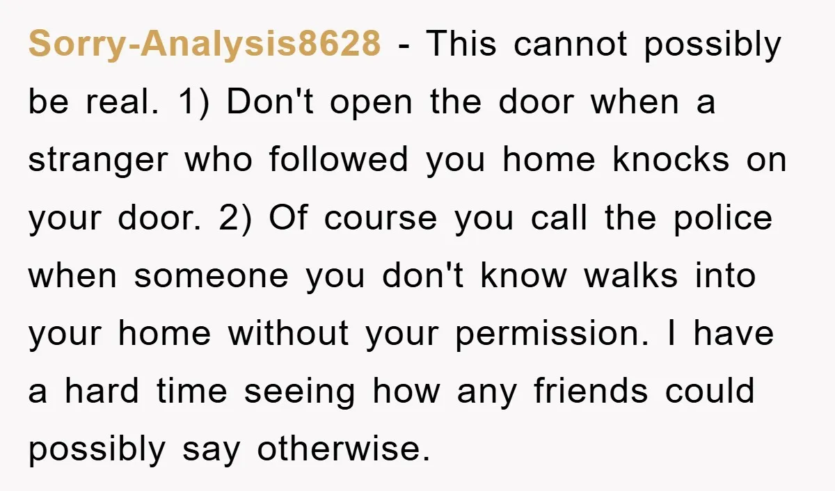 Sorry-Analysis8628 − This cannot possibly be real. 1) Don't open the door when a stranger who followed you home knocks on your door. 2) Of course you call the police...
