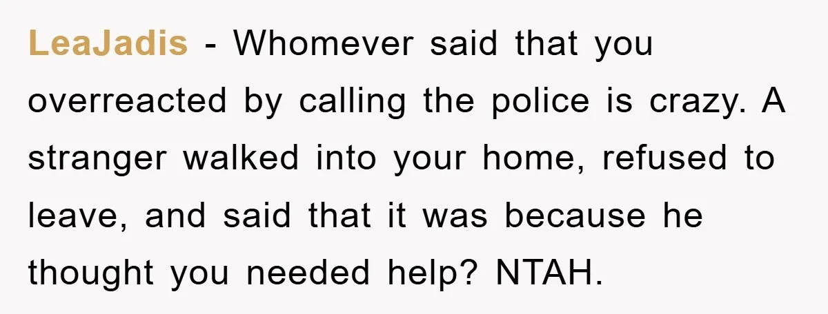 LeaJadis − Whomever said that you overreacted by calling the police is crazy. A stranger walked into your home, refused to leave, and said that it was because he thought...
