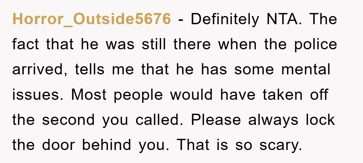Horror_Outside5676 − Definitely NTA. The fact that he was still there when the police arrived, tells me that he has some mental issues. Most people would have taken off the...