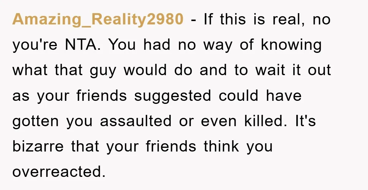 Amazing_Reality2980 − If this is real, no you're NTA. You had no way of knowing what that guy would do and to wait it out as your friends suggested could...