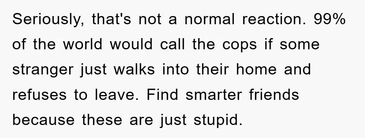 Seriously, that's not a normal reaction. 99% of the world would call the cops if some stranger just walks into their home and refuses to leave. Find smarter friends because...