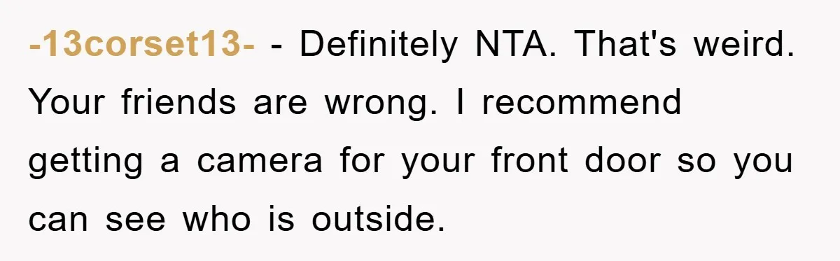 -13corset13- − Definitely NTA. That's weird. Your friends are wrong. I recommend getting a camera for your front door so you can see who is outside.