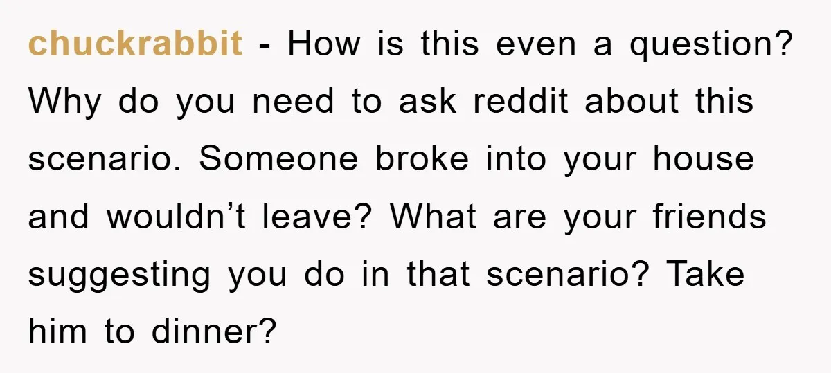chuckrabbit − How is this even a question? Why do you need to ask reddit about this scenario. Someone broke into your house and wouldn’t leave? What are your friends...