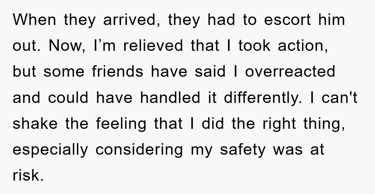 When they arrived, they had to escort him out. Now, I’m relieved that I took action, but some friends have said I overreacted and could have handled it differently. I...