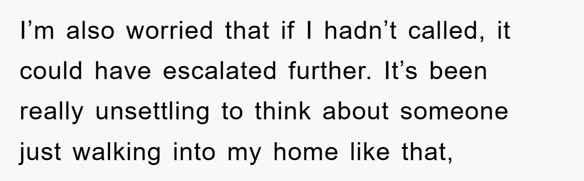 I’m also worried that if I hadn’t called, it could have escalated further. It’s been really unsettling to think about someone just walking into my home like that,