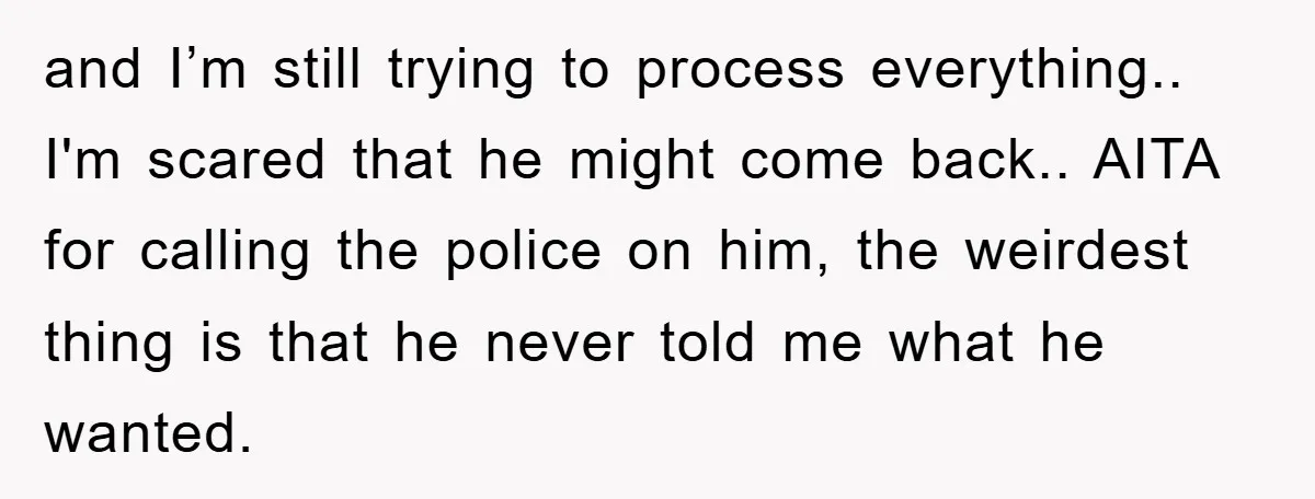 and I’m still trying to process everything.. I'm scared that he might come back.. AITA for calling the police on him, the weirdest thing is that he never told me...