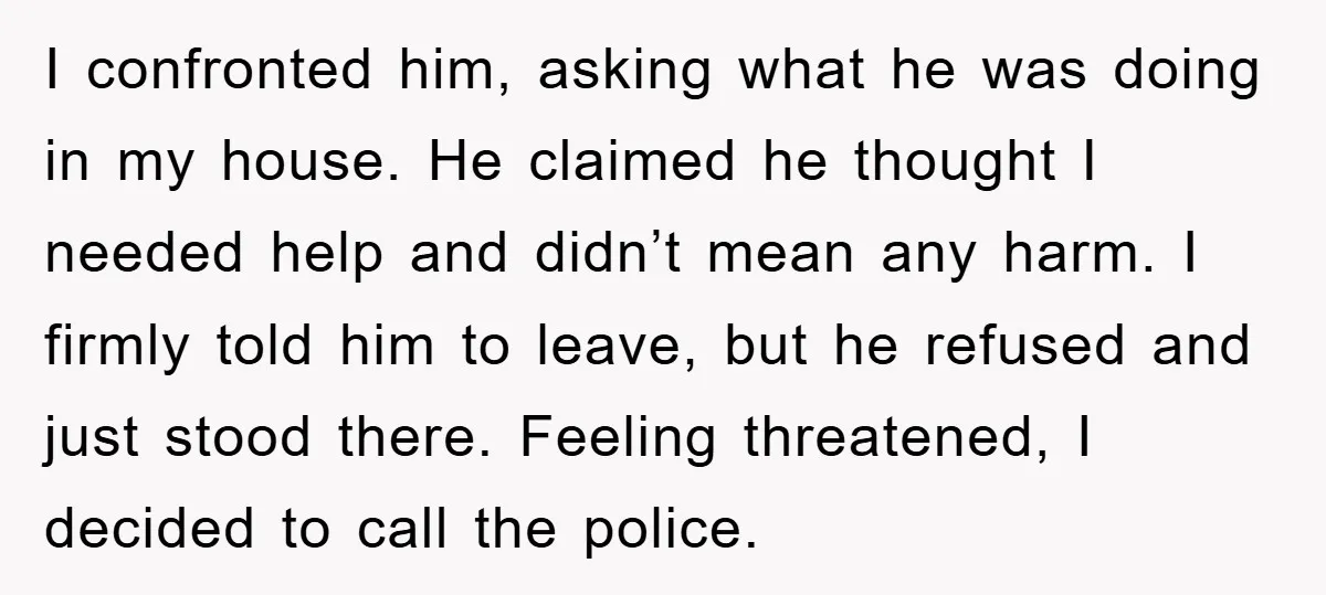 I confronted him, asking what he was doing in my house. He claimed he thought I needed help and didn’t mean any harm. I firmly told him to leave, but...