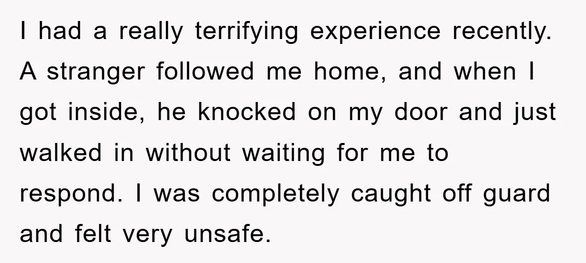 I had a really terrifying experience recently. A stranger followed me home, and when I got inside, he knocked on my door and just walked in without waiting for me...
