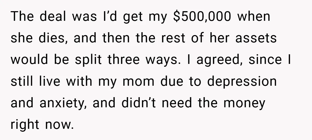 The deal was I’d get my $500,000 when she dies, and then the rest of her assets would be split three ways. I agreed, since I still live with my...