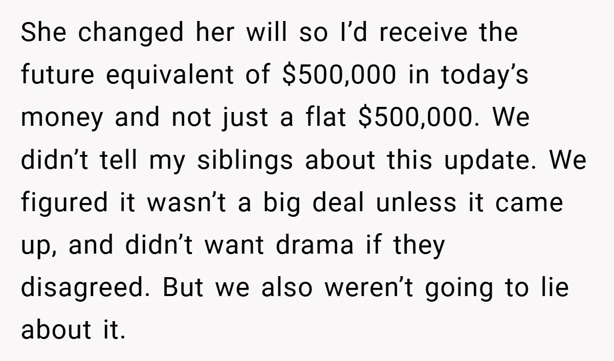 She changed her will so I’d receive the future equivalent of $500,000 in today’s money and not just a flat $500,000. We didn’t tell my siblings about this update. We...