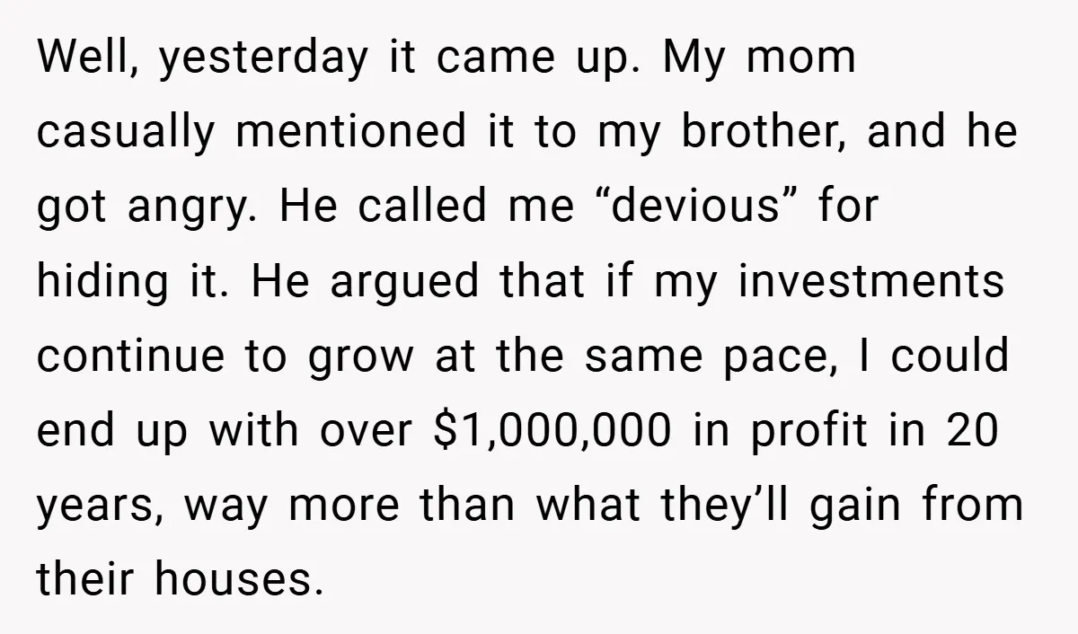 Well, yesterday it came up. My mom casually mentioned it to my brother, and he got angry. He called me “devious” for hiding it. He argued that if my investments...