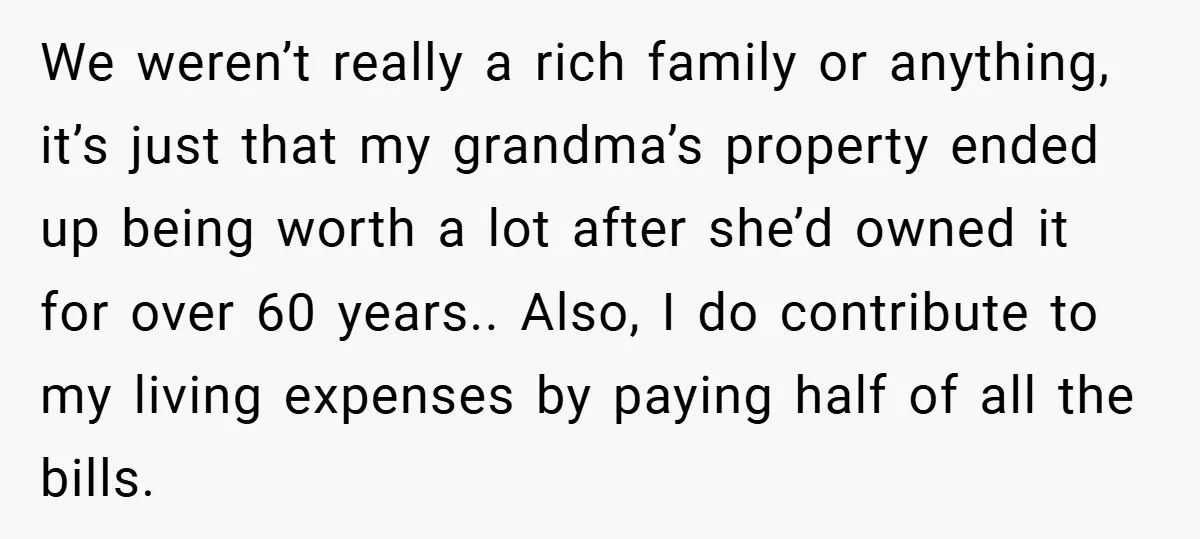 We weren’t really a rich family or anything, it’s just that my grandma’s property ended up being worth a lot after she’d owned it for over 60 years.. Also, I...