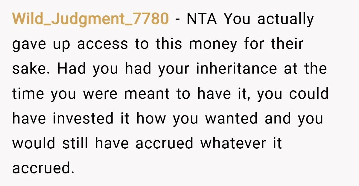 Wild_Judgment_7780 − NTA You actually gave up access to this money for their sake. Had you had your inheritance at the time you were meant to have it, you could...