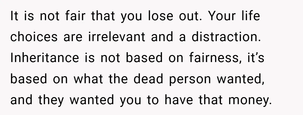 It is not fair that you lose out. Your life choices are irrelevant and a distraction. Inheritance is not based on fairness, it’s based on what the dead person wanted,...