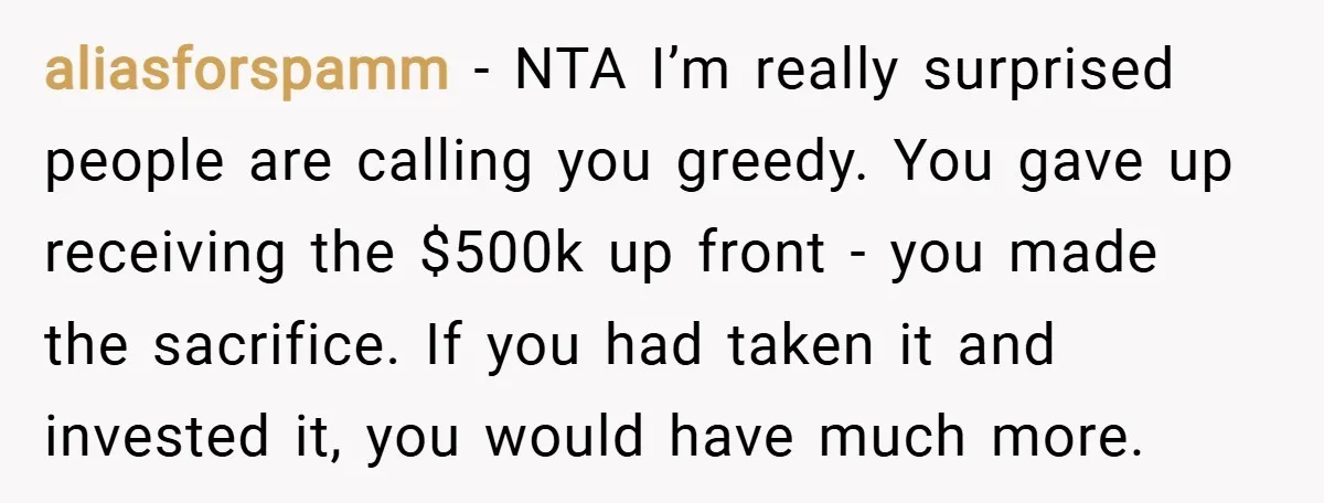 aliasforspamm − NTA I’m really surprised people are calling you greedy. You gave up receiving the $500k up front - you made the sacrifice. If you had taken it and...
