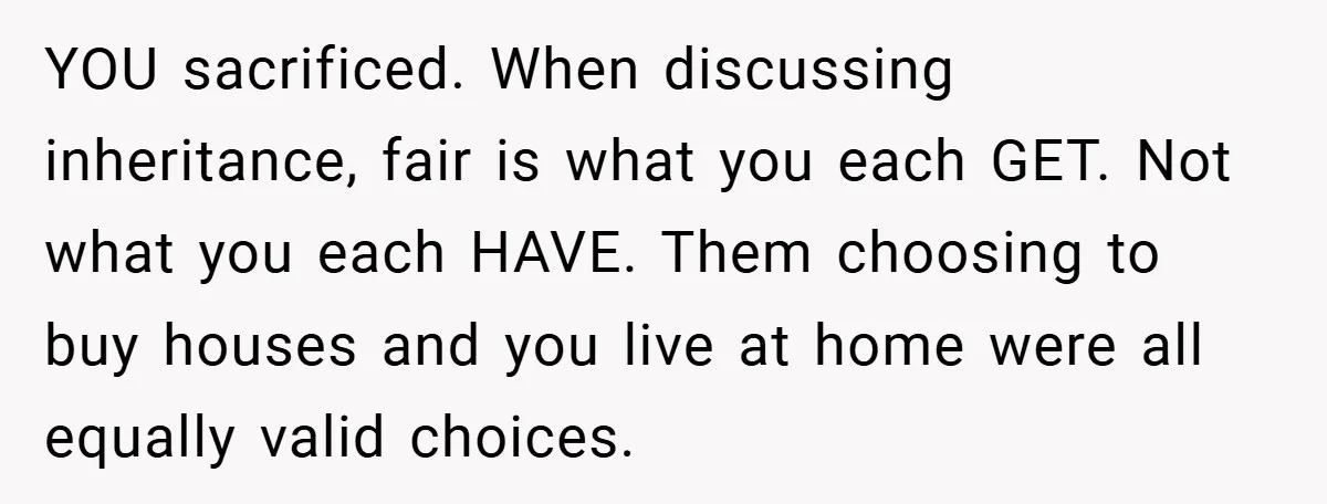 YOU sacrificed. When discussing inheritance, fair is what you each GET. Not what you each HAVE. Them choosing to buy houses and you live at home were all equally valid...