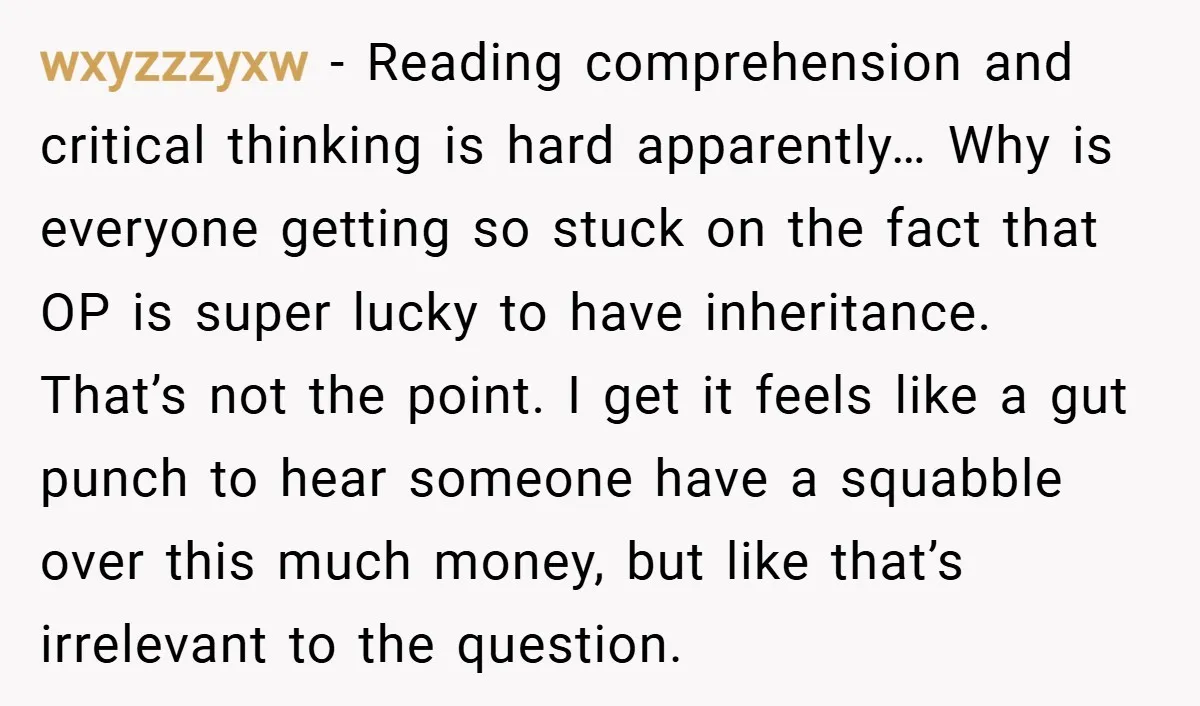 wxyzzzyxw − Reading comprehension and critical thinking is hard apparently… Why is everyone getting so stuck on the fact that OP is super lucky to have inheritance. That’s not the...