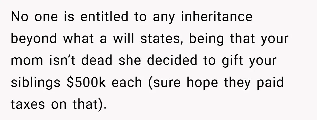No one is entitled to any inheritance beyond what a will states, being that your mom isn’t dead she decided to gift your siblings $500k each (sure hope they paid...