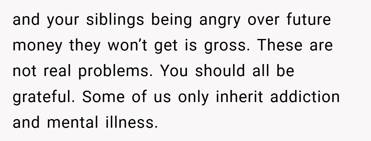 and your siblings being angry over future money they won’t get is gross. These are not real problems. You should all be grateful. Some of us only inherit addiction and...