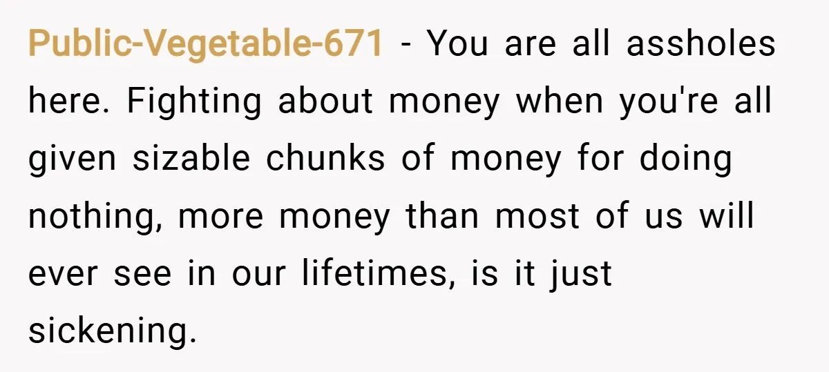 Public-Vegetable-671 − You are all assholes here. Fighting about money when you're all given sizable chunks of money for doing nothing, more money than most of us will ever see...