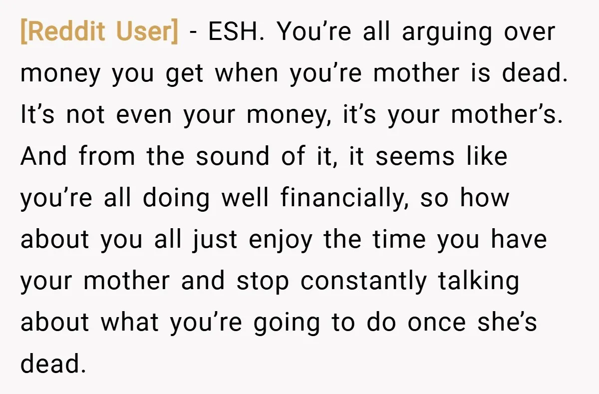 [Reddit User] − ESH. You’re all arguing over money you get when you’re mother is dead. It’s not even your money, it’s your mother’s. And from the sound of it,...