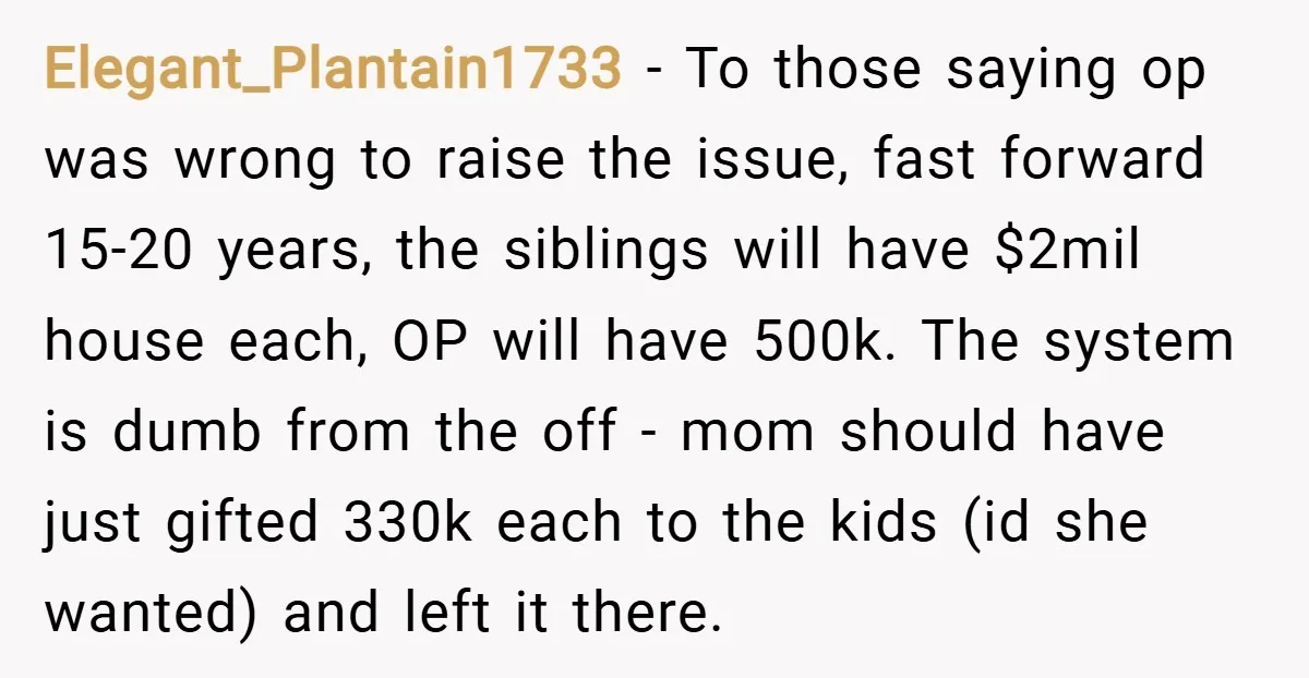 Elegant_Plantain1733 − To those saying op was wrong to raise the issue, fast forward 15-20 years, the siblings will have $2mil house each, OP will have 500k. The system is...