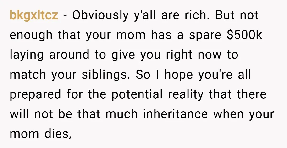 bkgxltcz − Obviously y'all are rich. But not enough that your mom has a spare $500k laying around to give you right now to match your siblings. So I hope...