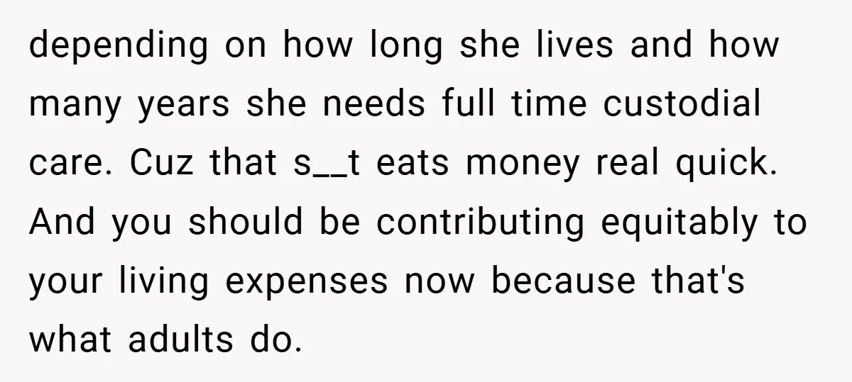 depending on how long she lives and how many years she needs full time custodial care. Cuz that s__t eats money real quick. And you should be contributing equitably to...