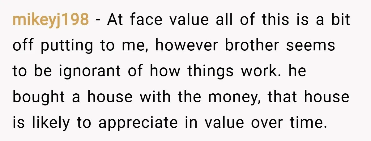 mikeyj198 − At face value all of this is a bit off putting to me, however brother seems to be ignorant of how things work. he bought a house with...