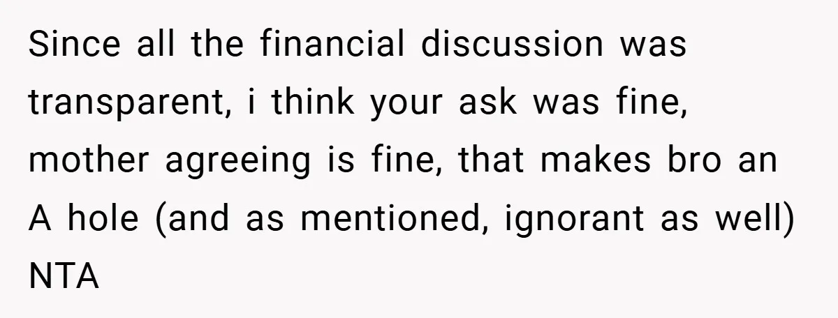 Since all the financial discussion was transparent, i think your ask was fine, mother agreeing is fine, that makes bro an A hole (and as mentioned, ignorant as well) NTA