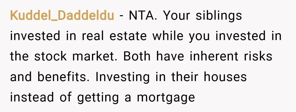 Kuddel_Daddeldu − NTA. Your siblings invested in real estate while you invested in the stock market. Both have inherent risks and benefits. Investing in their houses instead of getting a...