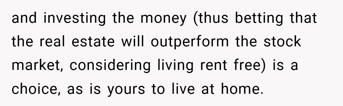and investing the money (thus betting that the real estate will outperform the stock market, considering living rent free) is a choice, as is yours to live at home.